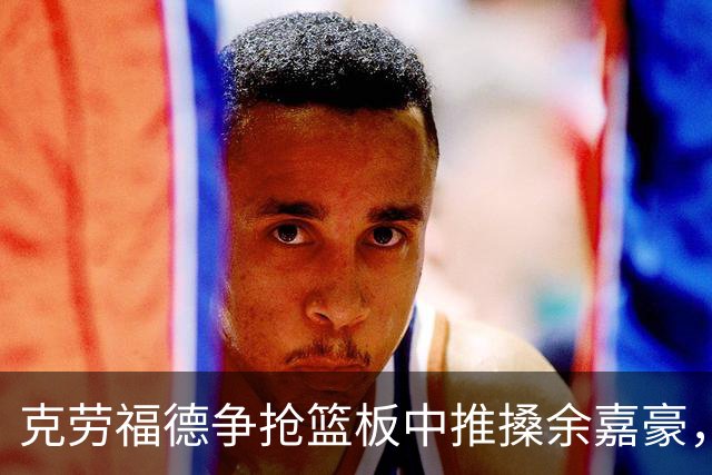 克劳福德争抢篮板中推搡余嘉豪，裁判判罚恶意犯规两罚一掷