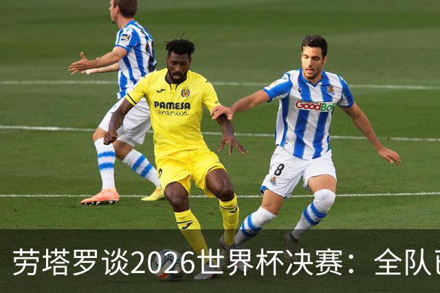 劳塔罗谈2026世界杯决赛：全队已精疲力竭，梅西几乎跑不动