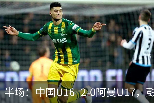 半场：中国U16 2-0阿曼U17，彭显宸建功，刘凯源点射