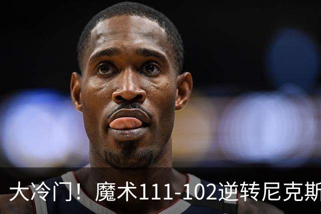 大冷门！魔术111-102逆转尼克斯，送卫冕冠军开季三连败！