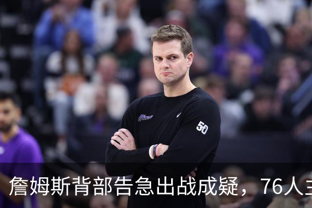 詹姆斯背部告急出战成疑，76人主场迎雄鹿首发要变？