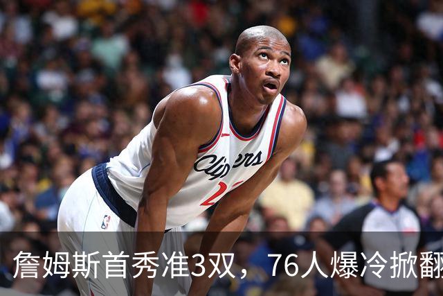 詹姆斯首秀准3双，76人爆冷掀翻尼克斯！布朗高效，布伦森19中6