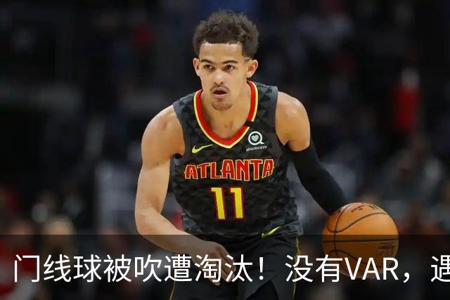 门线球被吹遭淘汰！没有VAR，遇到误判只能认栽吗？