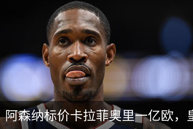 阿森纳标价卡拉菲奥里一亿欧，皇马彻底死心？战术价值引热议