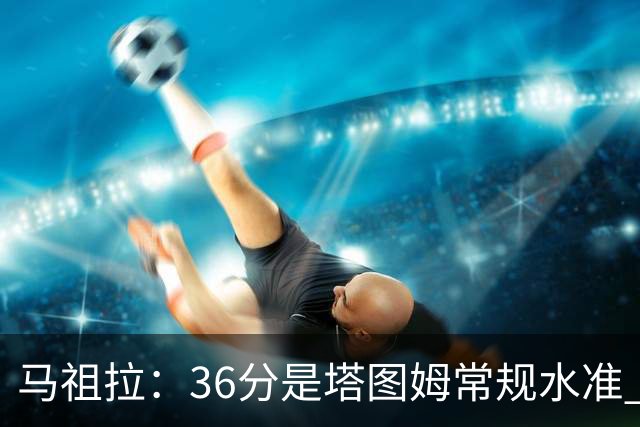 马祖拉：36分是塔图姆常规水准 他的价值更体现在防守端破坏作用