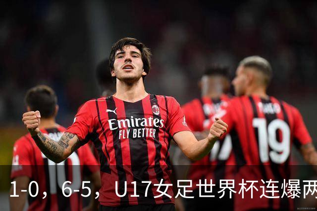 1-0，6-5，U17女足世界杯连爆两冷门！8强出2席，中国队时间确定