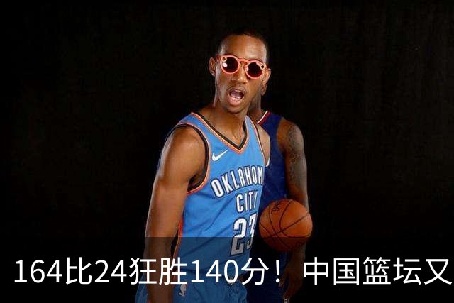 164比24狂胜140分！中国篮坛又现夸张比分：单节0分被钉耻辱柱？
