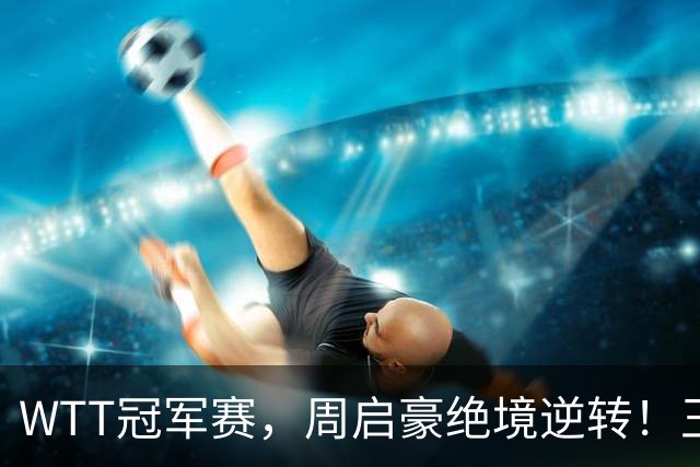 WTT冠军赛，周启豪绝境逆转！王皓立大功，将与世界第二正面交锋